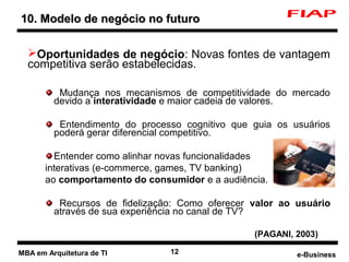 10. Modelo de negócio no futuro

      Oportunidades de negócio: Novas fontes de vantagem
      competitiva serão estabelecidas.

              Mudança nos mecanismos de competitividade do mercado
             devido a interatividade e maior cadeia de valores.

              Entendimento do processo cognitivo que guia os usuários
             poderá gerar diferencial competitivo.

             Entender como alinhar novas funcionalidades
           interativas (e-commerce, games, TV banking)
           ao comportamento do consumidor e a audiência.

              Recursos de fidelização: Como oferecer valor ao usuário
             através de sua experiência no canal de TV?

                                                     (PAGANI, 2003)

2   MBA em Arquitetura de TI        12                        e-Business
 