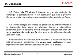11. Conclusão


          O Futuro da TV ainda é incerto, o grau de evolução da
      tecnologia e comportamento é tão acentuado que não é possível
      afirmar se aquilo que conhecemos como televisão persistirá no futuro.


         A universalização dos meios de produção do entretenimento e
      da informação bem como as diversas formas e dispositivos
      disponíveis para o consumo dessa produção acabam por criar um
      novo produto, derivado da TV sim, mas muito diferente daquela
      usada em 1958.

         Independente da infraestrutura escolhida, o futuro da televisão
      está diretamente relacionado em como será explorada a nova
      experiência de consumo dos usuários em uma TV interativa.



3   MBA em Arquitetura de TI          13                           e-Business
 