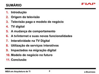 SUMÁRIO

1. Introdução
2. Origem da televisão
3. Televisão paga e modelo de negócio
4. TV digital
5. A mudança de comportamento
6. A tv/internet e suas novas funcionalidades
7. Interatividade na TV Digital
8. Utilização de serviços interativos
9. Impactados na migração digital
10. Modelo de negócio no futuro
11. Conclusão


MBA em Arquitetura de TI      2                 e-Business
 