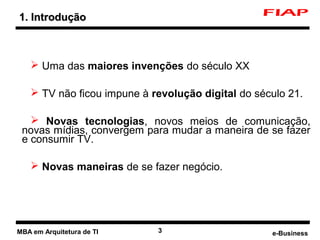 1. Introdução



     Uma das maiores invenções do século XX

     TV não ficou impune à revolução digital do século 21.

    Novas tecnologias, novos meios de comunicação,
 novas mídias, convergem para mudar a maneira de se fazer
 e consumir TV.

     Novas maneiras de se fazer negócio.




MBA em Arquitetura de TI     3                      e-Business
 