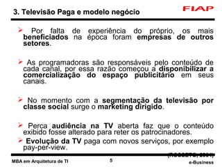 3. Televisão Paga e modelo negócio

   Por falta de experiência do próprio, os mais
   beneficiados na época foram empresas de outros
   setores.

   As programadoras são responsáveis pelo conteúdo de
   cada canal, por essa razão começou a disponibilizar a
   comercialização do espaço publicitário em seus
   canais.

   No momento com a segmentação da televisão por
   classe social surge o marketing dirigido.

   Perca audiência na TV aberta faz que o conteúdo
   exibido fosse alterado para reter os patrocinadores.
   Evolução da TV paga com novos serviços, por exemplo
   pay-per-view.
                                           (ROSSETO, 2004)
MBA em Arquitetura de TI   5                     e-Business
 