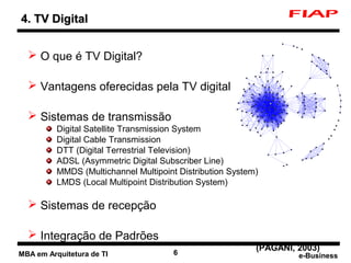 4. TV Digital


   O que é TV Digital?

   Vantagens oferecidas pela TV digital

   Sistemas de transmissão
          Digital Satellite Transmission System
          Digital Cable Transmission
          DTT (Digital Terrestrial Television)
          ADSL (Asymmetric Digital Subscriber Line)
          MMDS (Multichannel Multipoint Distribution System)
          LMDS (Local Multipoint Distribution System)

   Sistemas de recepção

   Integração de Padrões
                                                           (PAGANI, 2003)
MBA em Arquitetura de TI               6                            e-Business
 