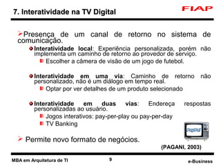 7. Interatividade na TV Digital

  Presença de um canal de retorno no sistema de
  comunicação.
         Interatividade local: Experiência personalizada, porém não
         implementa um caminho de retorno ao provedor de serviço.
             Escolher a câmera de visão de um jogo de futebol.

         Interatividade em uma via: Caminho de retorno              não
         personalizado, não é um diálogo em tempo real.
             Optar por ver detalhes de um produto selecionado

         Interatividade    em     duas     vias:   Endereça   respostas
         personalizadas ao usuário.
             Jogos interativos: pay-per-play ou pay-per-day
             TV Banking

   Permite novo formato de negócios.
                                                      (PAGANI, 2003)

MBA em Arquitetura de TI           9                           e-Business
 