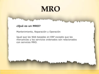 ¿Qué es un MRO?
Mantenimiento, Reparación y Operación
Igual que las Web basadas en ERP excepto que las
mercancías y los servicios ordenados son relacionados
con servicios MRO.
 