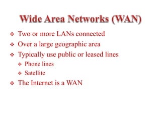  Two or more LANs connected
 Over a large geographic area
 Typically use public or leased lines
 Phone lines
 Satellite
 The Internet is a WAN
 