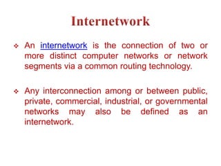  An internetwork is the connection of two or
more distinct computer networks or network
segments via a common routing technology.
 Any interconnection among or between public,
private, commercial, industrial, or governmental
networks may also be defined as an
internetwork.
 