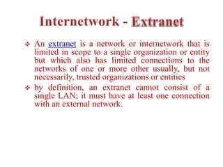  An extranet is a network or internetwork that is
limited in scope to a single organization or entity
but which also has limited connections to the
networks of one or more other usually, but not
necessarily, trusted organizations or entities
 by definition, an extranet cannot consist of a
single LAN; it must have at least one connection
with an external network.
 