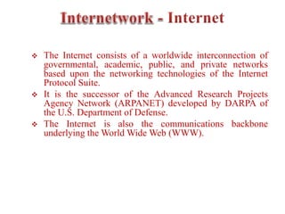  The Internet consists of a worldwide interconnection of
governmental, academic, public, and private networks
based upon the networking technologies of the Internet
Protocol Suite.
 It is the successor of the Advanced Research Projects
Agency Network (ARPANET) developed by DARPA of
the U.S. Department of Defense.
 The Internet is also the communications backbone
underlying the World Wide Web (WWW).
 