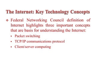  Federal Networking Council definition of
Internet highlights three important concepts
that are basis for understanding the Internet:
 Packet switching
 TCP/IP communications protocol
 Client/server computing
 
