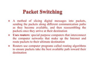  A method of slicing digital messages into packets,
sending the packets along different communication paths
as they become available, and then reassembling the
packets once they arrive at their destination
 Uses routers: special purpose computers that interconnect
the computer networks that make up the Internet and
route packets to their ultimate destination
 Routers use computer programs called routing algorithms
to ensure packets take the best available path toward their
destination
 