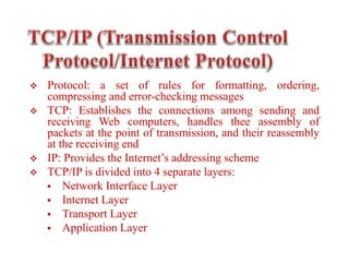  Protocol: a set of rules for formatting, ordering,
compressing and error-checking messages
 TCP: Establishes the connections among sending and
receiving Web computers, handles thee assembly of
packets at the point of transmission, and their reassembly
at the receiving end
 IP: Provides the Internet’s addressing scheme
 TCP/IP is divided into 4 separate layers:
 Network Interface Layer
 Internet Layer
 Transport Layer
 Application Layer
 