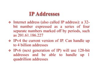  Internet address (also called IP address): a 32-
bit number expressed as a series of four
separate numbers marked off by periods, such
as 201.61.186.227
 IPv4 the current version of IP. Can handle up
to 4 billion addresses
 IPv6 (next generation of IP) will use 128-bit
addresses and be able to handle up 1
quadrillion addresses
 