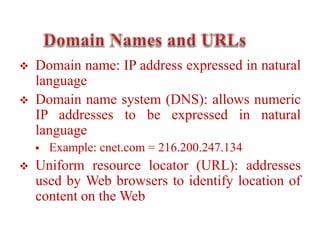  Domain name: IP address expressed in natural
language
 Domain name system (DNS): allows numeric
IP addresses to be expressed in natural
language
 Example: cnet.com = 216.200.247.134
 Uniform resource locator (URL): addresses
used by Web browsers to identify location of
content on the Web
 