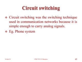  Circuit switching was the switching technique
used in communication networks because it is
simple enough to carry analog signals.
 Eg. Phone system
14-Jun-14 ITM 3232.1 E Business 45
 