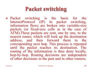  Packet switching is the basis for the
InternetProtocol (IP) In packet switching,
information flows are broken into variable-size
packets (or fixed-size cells as in the case of
ATM).These packets are sent, one by one, to the
nearest router, which will look up the destination
address, and then forward them to the
corresponding next hop. This process is repeated
until the packet reaches its destination. The
routing of the information is thus done locally,
hop-by-hop. Routing decisions are independent
of other decisions in the past and in other routers;
14-Jun-14 ITM 3232.1 E Business 47
 