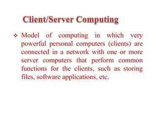  Model of computing in which very
powerful personal computers (clients) are
connected in a network with one or more
server computers that perform common
functions for the clients, such as storing
files, software applications, etc.
 