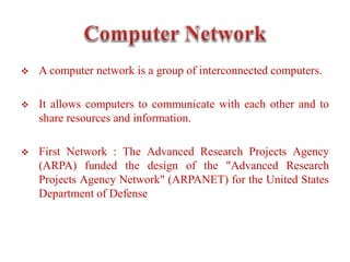  A computer network is a group of interconnected computers.
 It allows computers to communicate with each other and to
share resources and information.
 First Network : The Advanced Research Projects Agency
(ARPA) funded the design of the "Advanced Research
Projects Agency Network" (ARPANET) for the United States
Department of Defense
 