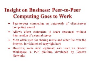  Peer-to-peer computing an outgrowth of client/server
computing model
 Allows client computers to share resources without
intervention of a central server
 Most often used for sharing music and other file over the
Internet, in violation of copyright laws
 However, some new legitimate uses such as Groove
Workspace, a P2P platform developed by Groove
Networks
 