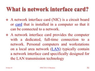  A network interface card (NIC) is a circuit board
or card that is installed in a computer so that it
can be connected to a network.
 A network interface card provides the computer
with a dedicated, full-time connection to a
network. Personal computers and workstations
on a local area network (LAN) typically contain
a network interface card specifically designed for
the LAN transmission technology
14-Jun-14 ITM 3232.1 E Business 51
 