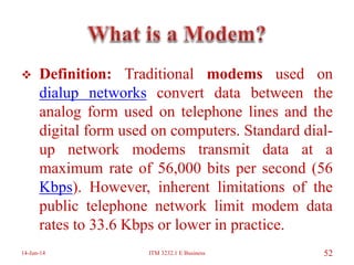  Definition: Traditional modems used on
dialup networks convert data between the
analog form used on telephone lines and the
digital form used on computers. Standard dial-
up network modems transmit data at a
maximum rate of 56,000 bits per second (56
Kbps). However, inherent limitations of the
public telephone network limit modem data
rates to 33.6 Kbps or lower in practice.
14-Jun-14 ITM 3232.1 E Business 52
 