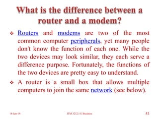  Routers and modems are two of the most
common computer peripherals, yet many people
don't know the function of each one. While the
two devices may look similar, they each serve a
difference purpose. Fortunately, the functions of
the two devices are pretty easy to understand.
 A router is a small box that allows multiple
computers to join the same network (see below).
14-Jun-14 ITM 3232.1 E Business 53
 
