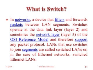  In networks, a device that filters and forwards
packets between LAN segments. Switches
operate at the data link layer (layer 2) and
sometimes the network layer (layer 3) of the
OSI Reference Model and therefore support
any packet protocol. LANs that use switches
to join segments are called switched LANs or,
in the case of Ethernet networks, switched
Ethernet LANs.
14-Jun-14 ITM 3232.1 E Business 57
 