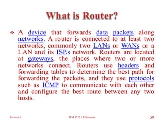  A device that forwards data packets along
networks. A router is connected to at least two
networks, commonly two LANs or WANs or a
LAN and its ISP.s network. Routers are located
at gateways, the places where two or more
networks connect. Routers use headers and
forwarding tables to determine the best path for
forwarding the packets, and they use protocols
such as ICMP to communicate with each other
and configure the best route between any two
hosts.
14-Jun-14 ITM 3232.1 E Business 59
 