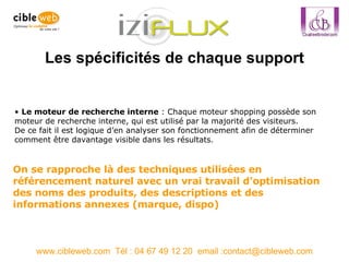 Les spécificités de chaque support www.cibleweb.com  Tél : 04 67 49 12 20  email :contact@cibleweb.com Le moteur de recherche interne  : Chaque moteur shopping possède son moteur de recherche interne, qui est utilisé par la majorité des visiteurs. De ce fait il est logique d’en analyser son fonctionnement afin de déterminer comment être davantage visible dans les résultats.  On se rapproche là des techniques utilisées en référencement naturel avec un vrai travail d’optimisation des noms des produits, des descriptions et des informations annexes (marque, dispo) 