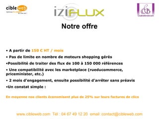 Notre offre www.cibleweb.com  Tél : 04 67 49 12 20  email :contact@cibleweb.com A partir de  150 € HT / mois Pas de limite en nombre de moteurs shopping gérés Possibilité de traiter des flux de 100 à 150 000 références Une compatibilité avec les marketplace (rueducommerce, priceminister, etc.) 2 mois d’engagement, ensuite possibilité d’arrêter sans préavis Un constat simple :  En moyenne nos clients économisent plus de 25% sur leurs factures de clics 