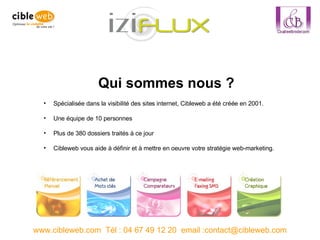 Spécialisée dans la visibilité des sites internet, Cibleweb a été créée en 2001. Une équipe de 10 personnes Plus de 380 dossiers traités à ce jour Cibleweb vous aide à définir et à mettre en oeuvre votre stratégie web-marketing.  www.cibleweb.com  Tél : 04 67 49 12 20  email :contact@cibleweb.com Qui sommes nous ? 
