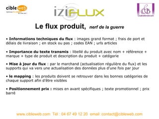 Le flux produit,  nerf de la guerre www.cibleweb.com  Tél : 04 67 49 12 20  email :contact@cibleweb.com le mapping  : les produits doivent se retrouver dans les bonnes catégories de chaque support afin d’être visibles Informations techniques du flux  : images grand format ; frais de port et délais de livraison ; en stock ou pas ; codes EAN ; urls articles Mise à jour du flux  : par le marchand (actualisation régulière du flux) et les supports qui va vers une actualisation des données plus d’une fois par jour Positionnement prix :  mises en avant spécifiques ; texte promotionnel ; prix barré Importance du texte transmis  : libellé du produit avec nom + référence + marque + type de produit et description du produit + catégorie 