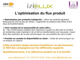 L’optimisation du flux produit www.cibleweb.com  Tél : 04 67 49 12 20  email :contact@cibleweb.com Optimisation par produits/catégories  : retirer les produits générant beaucoup de clics et peu de ventes ; augmenter la présence des offres à fort taux de transformation. Cette première étape permet d’améliorer en permanence le ROI des campagnes sur les différents supports Quotidiennement, à la référence produit ou à la famille Tenir compte de la saisonnalité de votre offre :  Ex : Peu d’internautes achètent des machines à coudre en été mais le nombre de recherches reste important. De ce fait la transformation est mauvaise, il peut donc être judicieux de ne pas communiquer sur ces produits de mars à août. Prendre en compte la disponibilité en stock  : inutile de communiquer sur un produit en rupture 