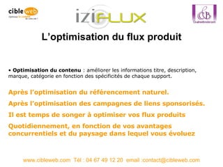 L’optimisation du flux produit www.cibleweb.com  Tél : 04 67 49 12 20  email :contact@cibleweb.com Optimisation du contenu  : améliorer les informations titre, description, marque, catégorie en fonction des spécificités de chaque support.  Après l’optimisation du référencement naturel. Après l’optimisation des campagnes de liens sponsorisés. Il est temps de songer à optimiser vos flux produits Quotidiennement, en fonction de vos avantages concurrentiels et du paysage dans lequel vous évoluez 
