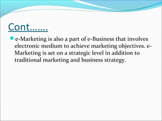 Cont…….
e-Marketing is also a part of e-Business that involves
 electronic medium to achieve marketing objectives. e-
 Marketing is set on a strategic level in addition to
 traditional marketing and business strategy.
 