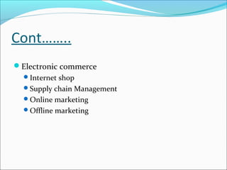 Cont……..
Electronic commerce
  Internet shop
  Supply chain Management
  Online marketing
  Offline marketing
 