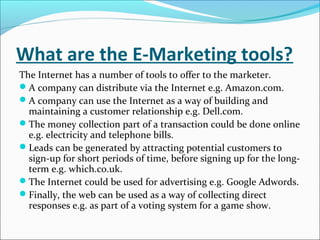 What are the E-Marketing tools?
The Internet has a number of tools to offer to the marketer.
A company can distribute via the Internet e.g. Amazon.com.
A company can use the Internet as a way of building and
  maintaining a customer relationship e.g. Dell.com.
The money collection part of a transaction could be done online
  e.g. electricity and telephone bills.
Leads can be generated by attracting potential customers to
  sign-up for short periods of time, before signing up for the long-
  term e.g. which.co.uk.
The Internet could be used for advertising e.g. Google Adwords.
Finally, the web can be used as a way of collecting direct
  responses e.g. as part of a voting system for a game show.
 