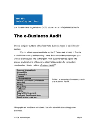 514 Portside Drive Edgewater NJ 07020 201-941-6226 info@newarttech.com



The e-Business Audit

Once a company builds its e-Business that e-Business needs to be continually
audited.
       Why do e-Businesses need to be audited? Take a look at table 1. There's
a lot of issues - and possible liability - there. From the hacker who changes your
website to employees who surf for porn. From customer service agents who
provide anything but to e-Commerce sites that take orders for nonexistent
merchandise. I like to call this eBusiness Healthtm.

   Response time/availability
   Accessibility
   Ergonomics
   Logistics
   Customer service
                                              Table 1. A sampling of the components
   Security (passwords, penetration,
   intrusion)                                 of e-Business Health.
   Privacy
   Navigability
   Fulfillment
   Liability
   Copyright infringement
   Employee, illegal usage, porn
   Search engine coverage




This paper will provide an annotated checklist approach to auditing your e-
Business.


©2004. Jessica Keyes.                                                         Page 1
 