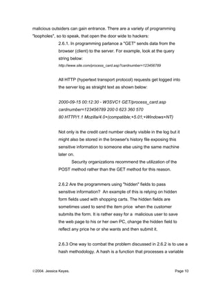 malicious outsiders can gain entrance. There are a variety of programming
"loopholes", so to speak, that open the door wide to hackers:
              2.6.1. In programming parlance a "GET" sends data from the
              browser (client) to the server. For example, look at the query
              string below:
              http://www.site.com/process_card.asp?cardnumber=123456789


              All HTTP (hypertext transport protocol) requests get logged into
              the server log as straight text as shown below:


              2000-09-15 00:12:30 - W3SVC1 GET/process_card.asp
              cardnumber=123456789 200 0 623 360 570
              80 HTTP/1.1 Mozilla/4.0+(compatible;+5.01;+Windows+NT)


              Not only is the credit card number clearly visible in the log but it
              might also be stored in the browser's history file exposing this
              sensitive information to someone else using the same machine
              later on.
                        Security organizations recommend the utilization of the
              POST method rather than the GET method for this reason.


              2.6.2 Are the programmers using "hidden" fields to pass
              sensitive information? An example of this is relying on hidden
              form fields used with shopping carts. The hidden fields are
              sometimes used to send the item price when the customer
              submits the form. It is rather easy for a malicious user to save
              the web page to his or her own PC, change the hidden field to
              reflect any price he or she wants and then submit it.


              2.6.3 One way to combat the problem discussed in 2.6.2 is to use a
              hash methodology. A hash is a function that processes a variable



©2004. Jessica Keyes.                                                          Page 10
 