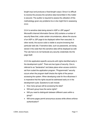 length-input and produces a fixed-length output. Since it is difficult
              to reverse the process the sensitive data transmitted in this matter
              is secured. The auditor is required to assess the utilization of this
              methodology given any problems he or she might find in assessing
              2.6.2.


              2.6.4 Is sensitive data being stored in ASP or JSP pages?
              Microsoft's Internet Information Server (IIS) contains a number of
              security flaws that, under certain circumstances, allows the source
              of an ASP or JSP page to be displayed rather than executed. In
              other words, the source code is visible to anyone browsing that
              particular web site. If sensitive data, such as passwords, are being
              stored in the code than this sensitive data will be displayed as well.
              The rule here is to not hardcode any security credentials into the
              page itself.


              2.6.5 Are application-specific accounts with rights identified early in
              the development cycle? There are two types of security. One is
              referred to as "declarative" and takes place when access control is
              set from outset the application program. "Programmatic" security
              occurs when the program itself checks the rights of the person
              accessing the system. When developing code for the e-Business it
              is imperative that the rights issued be addressed early on in the
              development cycle. Questions to ask include:
              •   How many groups will be accessing the data?
              •   Will each group have the same rights?
              •   Will you need to distinguish between different users within a
                  group?
              •   Will some pages permit anonymous access while others enforce
                  authentication?




©2004. Jessica Keyes.                                                         Page 11
 