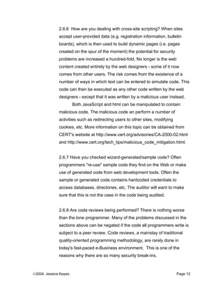 2.6.6 How are you dealing with cross-site scripting? When sites
              accept user-provided data (e.g. registration information, bulletin
              boards), which is then used to build dynamic pages (i.e. pages
              created on the spur of the moment) the potential for security
              problems are increased a hundred-fold. No longer is the web
              content created entirely by the web designers - some of it now
              comes from other users. The risk comes from the existence of a
              number of ways in which text can be entered to simulate code. This
              code can then be executed as any other code written by the web
              designers - except that it was written by a malicious user instead.
                        Both JavaScript and html can be manipulated to contain
              malicious code. The malicious code an perform a number of
              activities such as redirecting users to other sites, modifying
              cookies, etc. More information on this topic can be obtained from
              CERT's website at http://www.cert.org/advisories/CA-2000-02.html
              and http://www.cert.org/tech_tips/malicious_code_mitigation.html.


              2.6.7 Have you checked wizard-generated/sample code? Often
              programmers "re-use" sample code they find on the Web or make
              use of generated code from web development tools. Often the
              sample or generated code contains hardcoded credentials to
              access databases, directories, etc. The auditor will want to make
              sure that this is not the case in the code being audited.


              2.6.8 Are code reviews being performed? There is nothing worse
              than the lone programmer. Many of the problems discussed in the
              sections above can be negated if the code all programmers write is
              subject to a peer review. Code reviews, a mainstay of traditional
              quality-oriented programming methodology, are rarely done in
              today's fast-paced e-Business environment. This is one of the
              reasons why there are so many security break-ins.



©2004. Jessica Keyes.                                                          Page 12
 