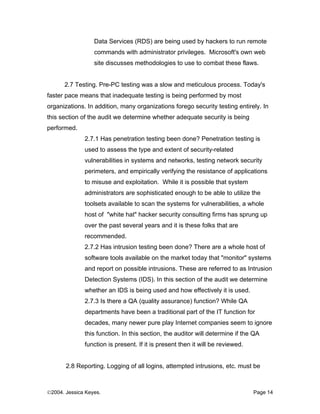 Data Services (RDS) are being used by hackers to run remote
                  commands with administrator privileges. Microsoft's own web
                  site discusses methodologies to use to combat these flaws.


      2.7 Testing. Pre-PC testing was a slow and meticulous process. Today's
faster pace means that inadequate testing is being performed by most
organizations. In addition, many organizations forego security testing entirely. In
this section of the audit we determine whether adequate security is being
performed.
              2.7.1 Has penetration testing been done? Penetration testing is
              used to assess the type and extent of security-related
              vulnerabilities in systems and networks, testing network security
              perimeters, and empirically verifying the resistance of applications
              to misuse and exploitation. While it is possible that system
              administrators are sophisticated enough to be able to utilize the
              toolsets available to scan the systems for vulnerabilities, a whole
              host of "white hat" hacker security consulting firms has sprung up
              over the past several years and it is these folks that are
              recommended.
              2.7.2 Has intrusion testing been done? There are a whole host of
              software tools available on the market today that "monitor" systems
              and report on possible intrusions. These are referred to as Intrusion
              Detection Systems (IDS). In this section of the audit we determine
              whether an IDS is being used and how effectively it is used.
              2.7.3 Is there a QA (quality assurance) function? While QA
              departments have been a traditional part of the IT function for
              decades, many newer pure play Internet companies seem to ignore
              this function. In this section, the auditor will determine if the QA
              function is present. If it is present then it will be reviewed.


       2.8 Reporting. Logging of all logins, attempted intrusions, etc. must be



©2004. Jessica Keyes.                                                           Page 14
 