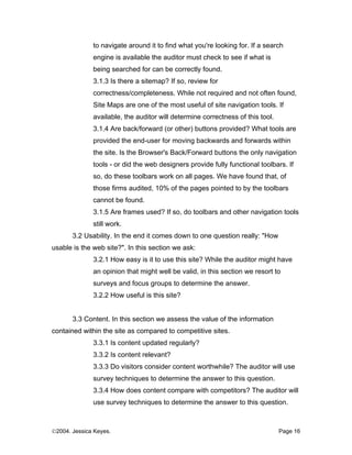 to navigate around it to find what you're looking for. If a search
              engine is available the auditor must check to see if what is
              being searched for can be correctly found.
              3.1.3 Is there a sitemap? If so, review for
              correctness/completeness. While not required and not often found,
              Site Maps are one of the most useful of site navigation tools. If
              available, the auditor will determine correctness of this tool.
              3.1.4 Are back/forward (or other) buttons provided? What tools are
              provided the end-user for moving backwards and forwards within
              the site. Is the Browser's Back/Forward buttons the only navigation
              tools - or did the web designers provide fully functional toolbars. If
              so, do these toolbars work on all pages. We have found that, of
              those firms audited, 10% of the pages pointed to by the toolbars
              cannot be found.
              3.1.5 Are frames used? If so, do toolbars and other navigation tools
              still work.
       3.2 Usability. In the end it comes down to one question really: "How
usable is the web site?". In this section we ask:
              3.2.1 How easy is it to use this site? While the auditor might have
              an opinion that might well be valid, in this section we resort to
              surveys and focus groups to determine the answer.
              3.2.2 How useful is this site?


       3.3 Content. In this section we assess the value of the information
contained within the site as compared to competitive sites.
              3.3.1 Is content updated regularly?
              3.3.2 Is content relevant?
              3.3.3 Do visitors consider content worthwhile? The auditor will use
              survey techniques to determine the answer to this question.
              3.3.4 How does content compare with competitors? The auditor will
              use survey techniques to determine the answer to this question.



©2004. Jessica Keyes.                                                           Page 16
 