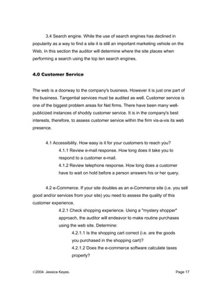 3.4 Search engine. While the use of search engines has declined in
popularity as a way to find a site it is still an important marketing vehicle on the
Web. In this section the auditor will determine where the site places when
performing a search using the top ten search engines.


4.0 Customer Service


The web is a doorway to the company's business. However it is just one part of
the business. Tangential services must be audited as well. Customer service is
one of the biggest problem areas for Net firms. There have been many well-
publicized instances of shoddy customer service. It is in the company's best
interests, therefore, to assess customer service within the firm vis-a-vis its web
presence.


       4.1 Accessibility. How easy is it for your customers to reach you?
              4.1.1 Review e-mail response. How long does it take you to
              respond to a customer e-mail.
              4.1.2 Review telephone response. How long does a customer
              have to wait on hold before a person answers his or her query.


       4.2 e-Commerce. If your site doubles as an e-Commerce site (i.e. you sell
good and/or services from your site) you need to assess the quality of this
customer experience.
              4.2.1 Check shopping experience. Using a "mystery shopper"
              approach, the auditor will endeavor to make routine purchases
              using the web site. Determine:
                        4.2.1.1 Is the shopping cart correct (i.e. are the goods
                        you purchased in the shopping cart)?
                        4.2.1.2 Does the e-commerce software calculate taxes
                        properly?


©2004. Jessica Keyes.                                                              Page 17
 