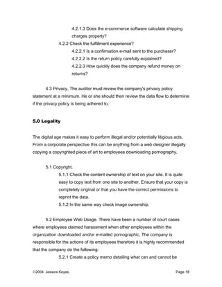 4.2.1.3 Does the e-commerce software calculate shipping
                        charges properly?
              4.2.2 Check the fulfillment experience?
                        4.2.2.1 Is a confirmation e-mail sent to the purchaser?
                        4.2.2.2 Is the return policy carefully explained?
                        4.2.2.3 How quickly does the company refund money on
                        returns?


       4.3 Privacy. The auditor must review the company's privacy policy
statement at a minimum. He or she should then review the data flow to determine
if the privacy policy is being adhered to.



5.0 Legality


The digital age makes it easy to perform illegal and/or potentially litigious acts.
From a corporate perspective this can be anything from a web designer illegally
copying a copyrighted piece of art to employees downloading pornography.


       5.1 Copyright.
              5.1.1 Check the content ownership of text on your site. It is quite
              easy to copy text from one site to another. Ensure that your copy is
              completely original or that you have the correct permissions to
              reprint the data.
              5.1.2 In the same way check image ownership.


       5.2 Employee Web Usage. There have been a number of court cases
where employees claimed harassment when other employees within the
organization downloaded and/or e-mailed pornographic. The company is
responsible for the actions of its employees therefore it is highly recommended
that the company do the following:
              5.2.1 Create a policy memo detailing what can and cannot be


©2004. Jessica Keyes.                                                          Page 18
 
