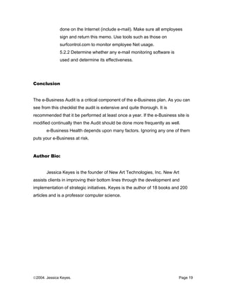 done on the Internet (include e-mail). Make sure all employees
              sign and return this memo. Use tools such as those on
              surfcontrol.com to monitor employee Net usage.
              5.2.2 Determine whether any e-mail monitoring software is
              used and determine its effectiveness.




Conclusion


The e-Business Audit is a critical component of the e-Business plan. As you can
see from this checklist the audit is extensive and quite thorough. It is
recommended that it be performed at least once a year. If the e-Business site is
modified continually then the Audit should be done more frequently as well.
       e-Business Health depends upon many factors. Ignoring any one of them
puts your e-Business at risk.



Author Bio:


       Jessica Keyes is the founder of New Art Technologies, Inc. New Art
assists clients in improving their bottom lines through the development and
implementation of strategic initiatives. Keyes is the author of 18 books and 200
articles and is a professor computer science.




©2004. Jessica Keyes.                                                      Page 19
 