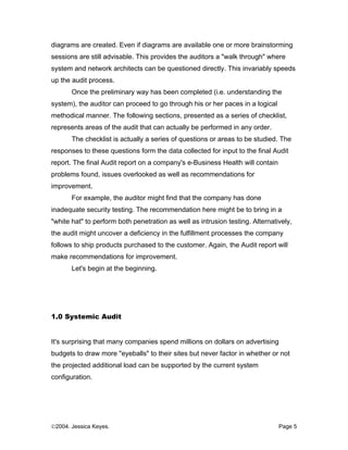 diagrams are created. Even if diagrams are available one or more brainstorming
sessions are still advisable. This provides the auditors a "walk through" where
system and network architects can be questioned directly. This invariably speeds
up the audit process.
       Once the preliminary way has been completed (i.e. understanding the
system), the auditor can proceed to go through his or her paces in a logical
methodical manner. The following sections, presented as a series of checklist,
represents areas of the audit that can actually be performed in any order.
       The checklist is actually a series of questions or areas to be studied. The
responses to these questions form the data collected for input to the final Audit
report. The final Audit report on a company's e-Business Health will contain
problems found, issues overlooked as well as recommendations for
improvement.
       For example, the auditor might find that the company has done
inadequate security testing. The recommendation here might be to bring in a
"white hat" to perform both penetration as well as intrusion testing. Alternatively,
the audit might uncover a deficiency in the fulfillment processes the company
follows to ship products purchased to the customer. Again, the Audit report will
make recommendations for improvement.
       Let's begin at the beginning.




1.0 Systemic Audit


It's surprising that many companies spend millions on dollars on advertising
budgets to draw more "eyeballs" to their sites but never factor in whether or not
the projected additional load can be supported by the current system
configuration.




©2004. Jessica Keyes.                                                          Page 5
 
