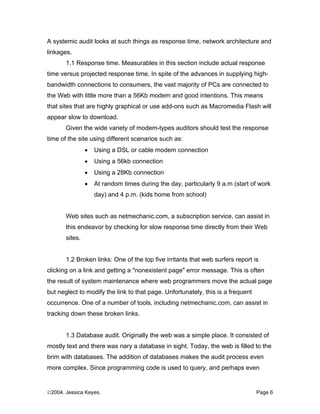 A systemic audit looks at such things as response time, network architecture and
linkages.
       1.1 Response time. Measurables in this section include actual response
time versus projected response time. In spite of the advances in supplying high-
bandwidth connections to consumers, the vast majority of PCs are connected to
the Web with little more than a 56Kb modem and good intentions. This means
that sites that are highly graphical or use add-ons such as Macromedia Flash will
appear slow to download.
       Given the wide variety of modem-types auditors should test the response
time of the site using different scenarios such as:
                •   Using a DSL or cable modem connection
                •   Using a 56kb connection
                •   Using a 28Kb connection
                •   At random times during the day, particularly 9 a.m (start of work
                    day) and 4 p.m. (kids home from school)


       Web sites such as netmechanic.com, a subscription service, can assist in
       this endeavor by checking for slow response time directly from their Web
       sites.


       1.2 Broken links: One of the top five irritants that web surfers report is
clicking on a link and getting a "nonexistent page" error message. This is often
the result of system maintenance where web programmers move the actual page
but neglect to modify the link to that page. Unfortunately, this is a frequent
occurrence. One of a number of tools, including netmechanic.com, can assist in
tracking down these broken links.


       1.3 Database audit. Originally the web was a simple place. It consisted of
mostly text and there was nary a database in sight. Today, the web is filled to the
brim with databases. The addition of databases makes the audit process even
more complex. Since programming code is used to query, and perhaps even


©2004. Jessica Keyes.                                                            Page 6
 