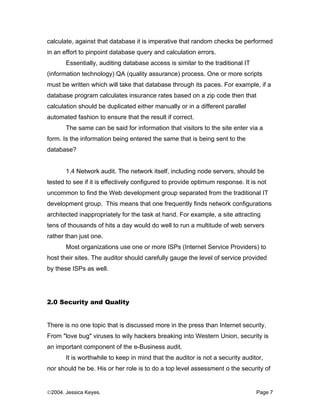 calculate, against that database it is imperative that random checks be performed
in an effort to pinpoint database query and calculation errors.
       Essentially, auditing database access is similar to the traditional IT
(information technology) QA (quality assurance) process. One or more scripts
must be written which will take that database through its paces. For example, if a
database program calculates insurance rates based on a zip code then that
calculation should be duplicated either manually or in a different parallel
automated fashion to ensure that the result if correct.
       The same can be said for information that visitors to the site enter via a
form. Is the information being entered the same that is being sent to the
database?


       1.4 Network audit. The network itself, including node servers, should be
tested to see if it is effectively configured to provide optimum response. It is not
uncommon to find the Web development group separated from the traditional IT
development group. This means that one frequently finds network configurations
architected inappropriately for the task at hand. For example, a site attracting
tens of thousands of hits a day would do well to run a multitude of web servers
rather than just one.
       Most organizations use one or more ISPs (Internet Service Providers) to
host their sites. The auditor should carefully gauge the level of service provided
by these ISPs as well.




2.0 Security and Quality


There is no one topic that is discussed more in the press than Internet security.
From "love bug" viruses to wily hackers breaking into Western Union, security is
an important component of the e-Business audit.
       It is worthwhile to keep in mind that the auditor is not a security auditor,
nor should he be. His or her role is to do a top level assessment o the security of


©2004. Jessica Keyes.                                                           Page 7
 