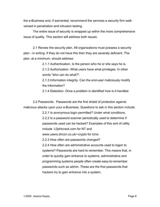 the e-Business and, if warranted, recommend the services a security firm well-
versed in penetration and intrusion testing.
       The entire issue of security is wrapped up within the more comprehensive
issue of quality. This section will address both issues.


       2.1 Review the security plan. All organizations must possess a security
plan - in writing. If they do not have this then they are severely deficient. The
plan, at a minimum, should address:
              2.1.1 Authentication. Is the person who he or she says he is.
              2.1.2 Authorization. What users have what privileges. In other
              words "who can do what?".
              2.1.3 Information integrity. Can the end-user maliciously modify
              the information?
              2.1.4 Detection. Once a problem is identified how is it handled.


       2.2 Passwords. Passwords are the first shield of protection against
malicious attacks upon your e-Business. Questions to ask in this section include:
              2.2.1 Is anonymous login permitted? Under what conditions.
              2.2.2 Is a password scanner periodically used to determine if
              passwords used can be hacked? Examples of this sort of utility
              include L0phtcrack.com for NT and
              www.users.dircon.co.uk/~crypto for Unix.
              2.2.3 How often are passwords changed?
              2.2.4 How often are administrative accounts used to logon to
              systems? Passwords are hard to remember. This means that, in
              order to quickly gain entrance to systems, administrative and
              programming systems people often create easy-to-remember
              passwords such as admin. These are the first passwords that
              hackers try to gain entrance into a system.




©2004. Jessica Keyes.                                                           Page 8
 