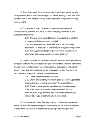 2.3 Staff background. Administrative network staff must have a security
background as well as a technical background. Those wishing to train their staffs
would do well to look into the Security Skills Certification Program provided by
www.sans.org.


       2.4 Connectivity. Today's organization may have many external
connections (i.e. partners, EDI, etc.). For each company connected to, the
auditor should examine:
              2.4.1 The data being passed between organizations. Is what the
              company sent being received correctly?
              2.4.2 The security of the connection. How is the data being
              transmitted? Is it required to be secure? Is encryption being used?
              2.4.3 If encryption is indeed being used, it must be determined
              whether an appropriate algorithm is being deployed.


       2.5 The product base. All organizations invest and then use a great deal of
third-party software. As publicized by the press much of this software, particularly
browsers and e-mail packages but word processing packages as well, contain
security holes that, left unpatched, put the organization at risk. Therefore, for
each software package (for Net purposes) being used:
              2.5.1 Check for publicized security holes.
              2.5.2 Check for availability of software patches. Always upgrade to
              the latest version of software and apply the latest patches.
              2.5.3 Check to see if patches have been successfully applied.
              2.5.4 Check security software for security holes. Security
              software, such as your firewall, can contain security holes just
              like any other type of software. Check for updates.


       2.6 In-house development. The vast majority of e-Business software is
written by in-house programming staff. When writing for the Web it is important
to ensure that your own staff doesn't leave gapping holes through which



©2004. Jessica Keyes.                                                            Page 9
 